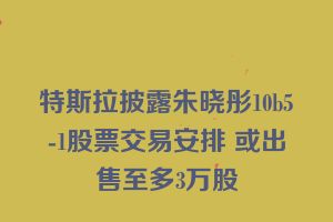 特斯拉披露朱晓彤10b5-1股票交易安排 或出售至多3万股