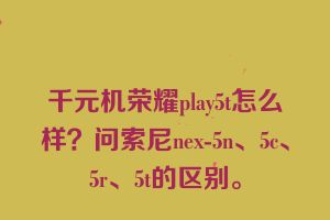 千元机荣耀play5t怎么样？问索尼nex-5n、5c、5r、5t的区别。