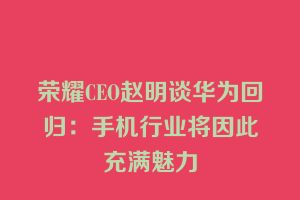 荣耀CEO赵明谈华为回归：手机行业将因此充满魅力