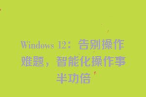 Windows 12：告别操作难题，智能化操作事半功倍