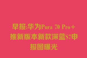 早报:华为Pura 70 Pro+推新版本新款深蓝S7申报图曝光