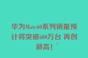 华为Mate60系列销量预计将突破600万台 再创新高！
