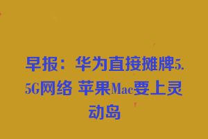 早报：华为直接摊牌5.5G网络 苹果Mac要上灵动岛