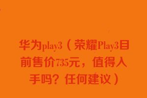 华为play3（荣耀Play3目前售价735元，值得入手吗？任何建议）