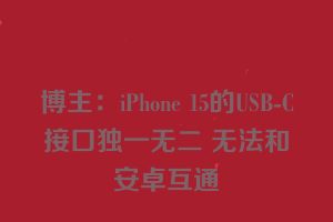 博主：iPhone 15的USB-C接口独一无二 无法和安卓互通　