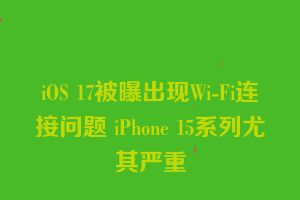 iOS 17被曝出现Wi-Fi连接问题 iPhone 15系列尤其严重