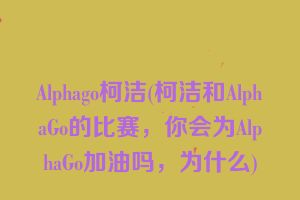Alphago柯洁(柯洁和AlphaGo的比赛，你会为AlphaGo加油吗，为什么)