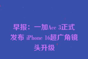 早报：一加Ace 3正式发布 iPhone 16超广角镜头升级