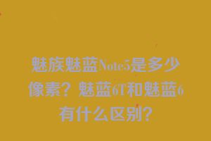 魅族魅蓝Note5是多少像素？魅蓝6T和魅蓝6有什么区别？