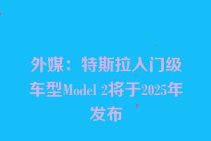 外媒：特斯拉入门级车型Model 2将于2025年发布
