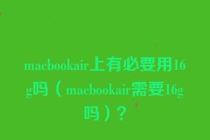 macbookair上有必要用16g吗（macbookair需要16g吗）？