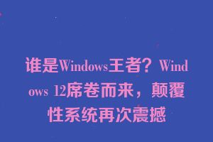 谁是Windows王者？Windows 12席卷而来，颠覆性系统再次震撼