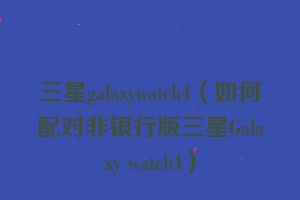 三星galaxywatch4（如何配对非银行版三星Galaxy watch4）