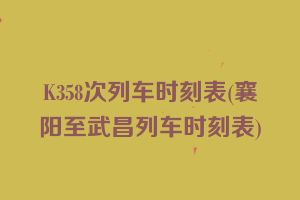 K358次列车时刻表(襄阳至武昌列车时刻表)