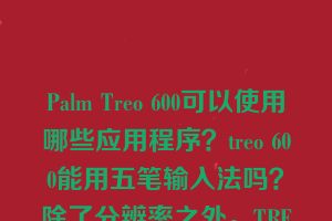 Palm Treo 600可以使用哪些应用程序？treo 600能用五笔输入法吗？除了分辨率之外，TREO 600和650有什么区别？