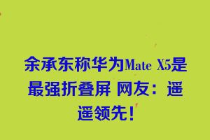 余承东称华为Mate X5是最强折叠屏 网友：遥遥领先！