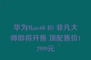 华为Mate60 RS 非凡大师即将开售 顶配售价12999元