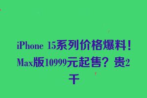 iPhone 15系列价格爆料！Max版10999元起售？贵2千