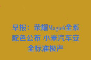 早报：荣耀Magic6全系配色公布 小米汽车安全标准极严