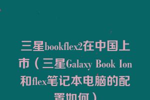 三星bookflex2在中国上市（三星Galaxy Book Ion和flex笔记本电脑的配置如何）
