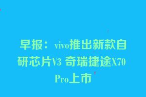 早报：vivo推出新款自研芯片V3 奇瑞捷途X70 Pro上市