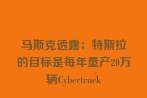 马斯克透露：特斯拉的目标是每年量产20万辆Cybertruck