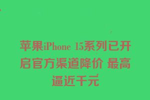 苹果iPhone 15系列已开启官方渠道降价 最高逼近千元
