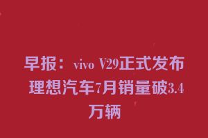 早报：vivo V29正式发布 理想汽车7月销量破3.4万辆