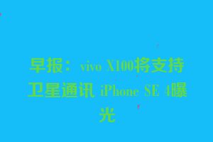 早报：vivo X100将支持卫星通讯 iPhone SE 4曝光