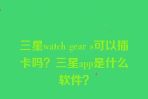 三星watch gear s可以插卡吗？三星app是什么软件？