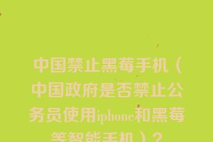 中国禁止黑莓手机（中国政府是否禁止公务员使用iphone和黑莓等智能手机）？